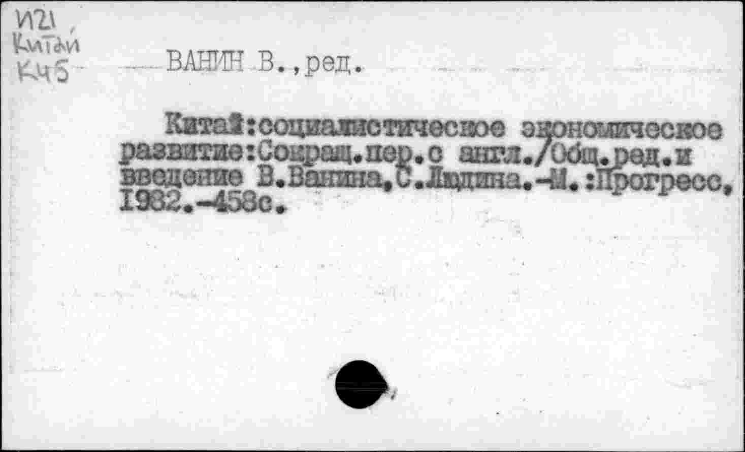 ﻿ВАНИН В. ,ред.
КитаЗгсоциалистичесхюе энономичоское развитие:Сокращ.пор,с англ./О0щ.ред.и введение В.Ванина.С.Ладина.-Ы, :Прогресс I982.-458C,